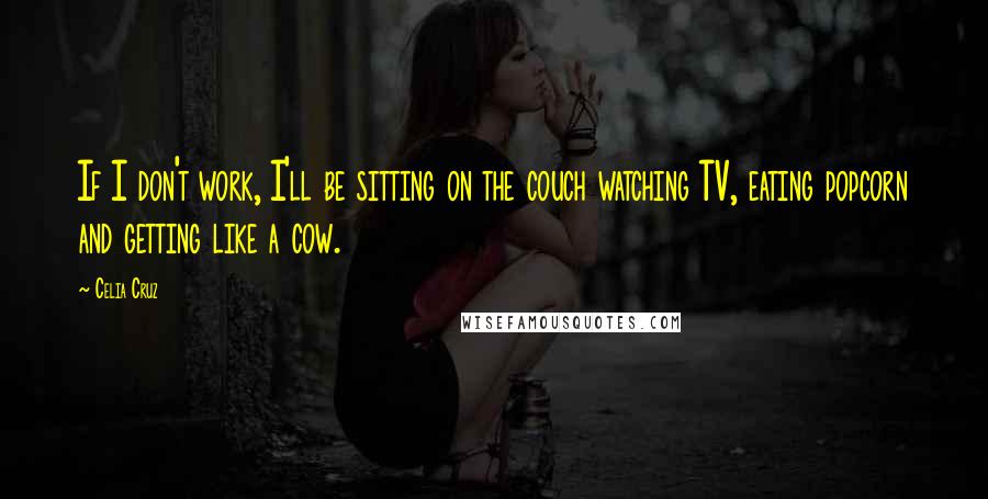 Celia Cruz Quotes: If I don't work, I'll be sitting on the couch watching TV, eating popcorn and getting like a cow.