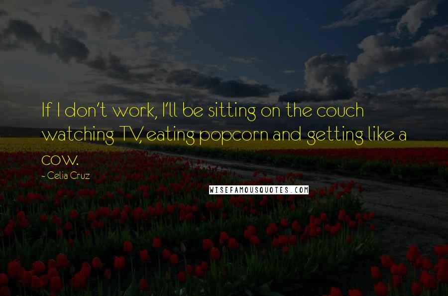 Celia Cruz Quotes: If I don't work, I'll be sitting on the couch watching TV, eating popcorn and getting like a cow.