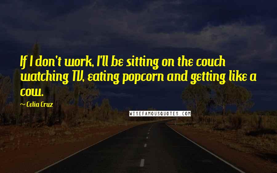 Celia Cruz Quotes: If I don't work, I'll be sitting on the couch watching TV, eating popcorn and getting like a cow.