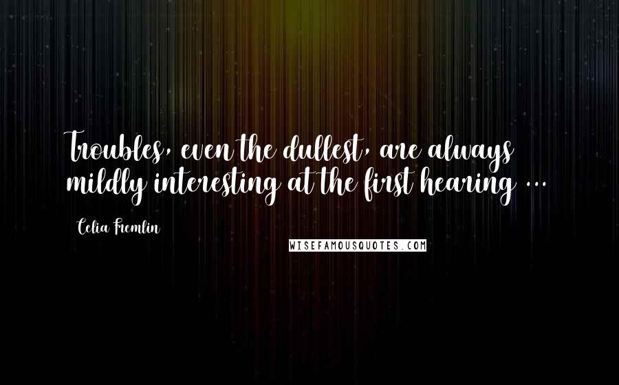Celia Fremlin Quotes: Troubles, even the dullest, are always mildly interesting at the first hearing ...