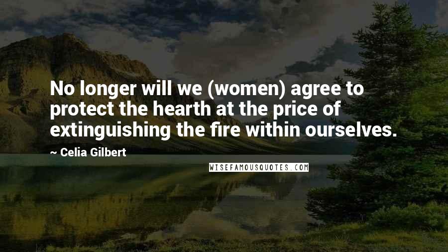 Celia Gilbert Quotes: No longer will we (women) agree to protect the hearth at the price of extinguishing the fire within ourselves.