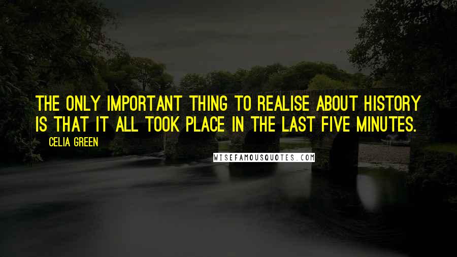 Celia Green Quotes: The only important thing to realise about history is that it all took place in the last five minutes.