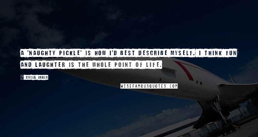 Celia Imrie Quotes: A 'naughty pickle' is how I'd best describe myself. I think fun and laughter is the whole point of life.