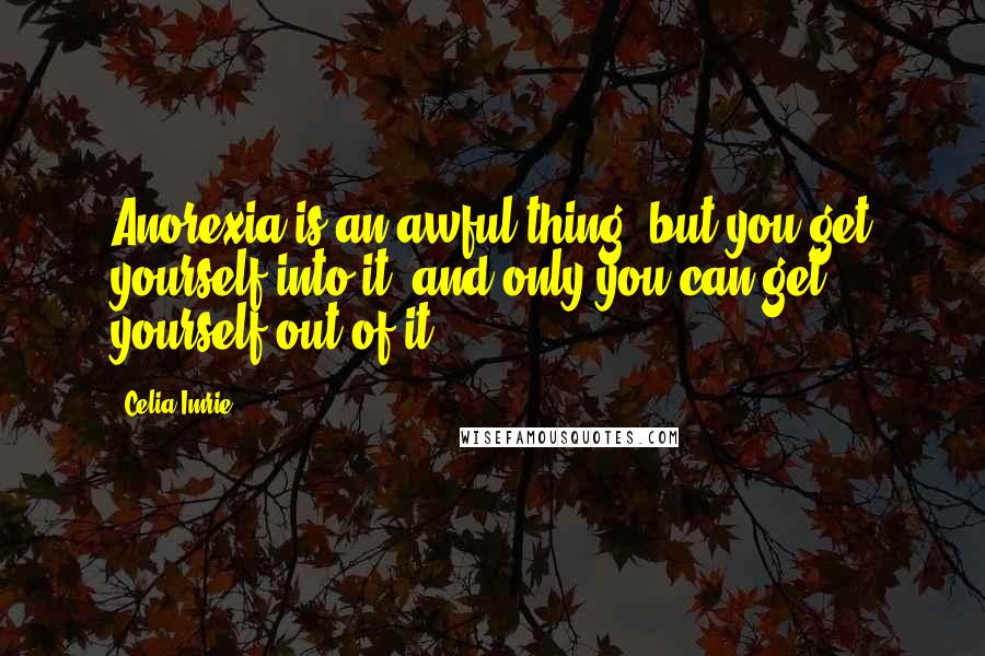 Celia Imrie Quotes: Anorexia is an awful thing, but you get yourself into it, and only you can get yourself out of it.