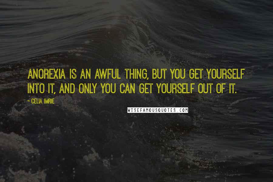 Celia Imrie Quotes: Anorexia is an awful thing, but you get yourself into it, and only you can get yourself out of it.