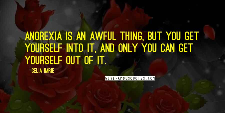 Celia Imrie Quotes: Anorexia is an awful thing, but you get yourself into it, and only you can get yourself out of it.