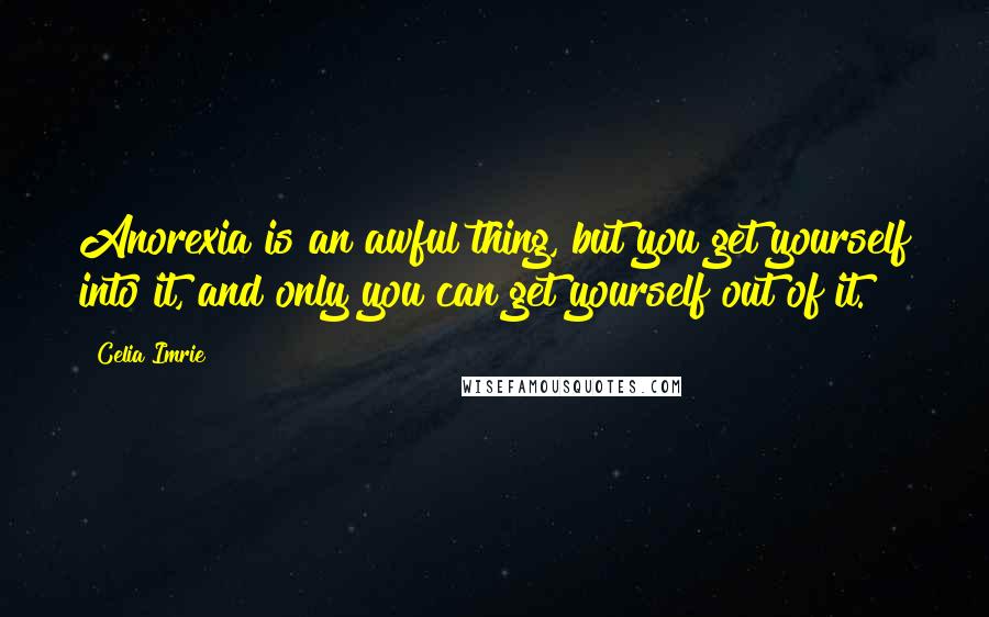 Celia Imrie Quotes: Anorexia is an awful thing, but you get yourself into it, and only you can get yourself out of it.
