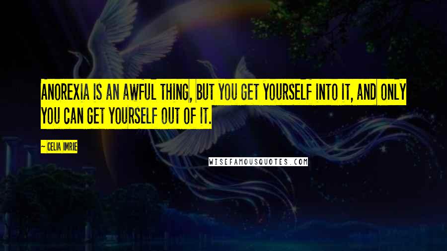 Celia Imrie Quotes: Anorexia is an awful thing, but you get yourself into it, and only you can get yourself out of it.