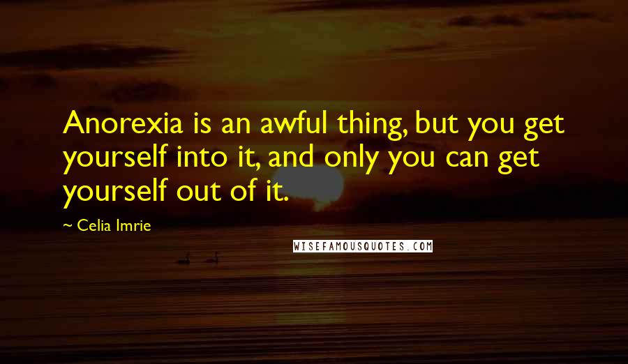 Celia Imrie Quotes: Anorexia is an awful thing, but you get yourself into it, and only you can get yourself out of it.