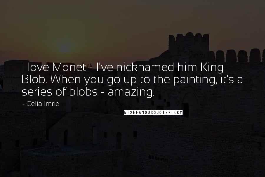 Celia Imrie Quotes: I love Monet - I've nicknamed him King Blob. When you go up to the painting, it's a series of blobs - amazing.