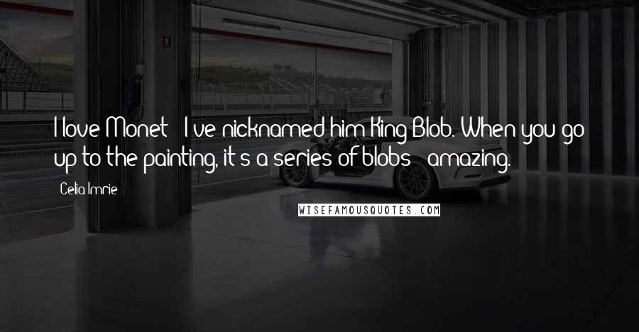 Celia Imrie Quotes: I love Monet - I've nicknamed him King Blob. When you go up to the painting, it's a series of blobs - amazing.