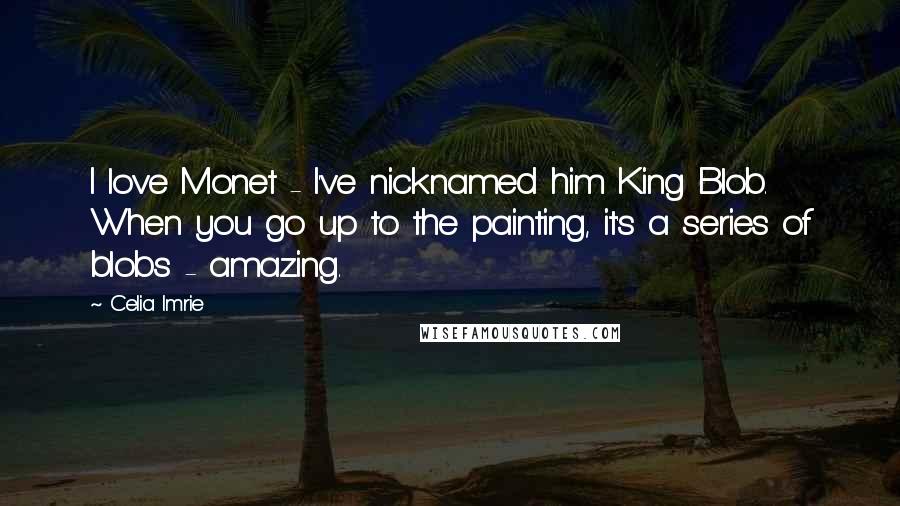Celia Imrie Quotes: I love Monet - I've nicknamed him King Blob. When you go up to the painting, it's a series of blobs - amazing.