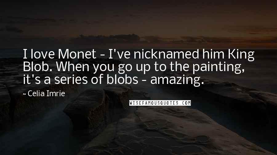 Celia Imrie Quotes: I love Monet - I've nicknamed him King Blob. When you go up to the painting, it's a series of blobs - amazing.