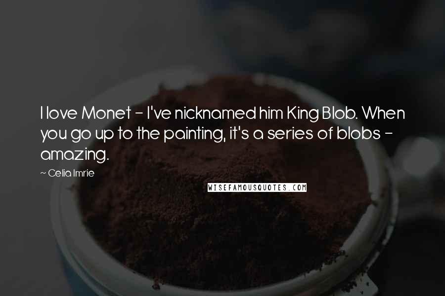 Celia Imrie Quotes: I love Monet - I've nicknamed him King Blob. When you go up to the painting, it's a series of blobs - amazing.