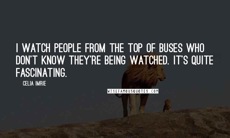 Celia Imrie Quotes: I watch people from the top of buses who don't know they're being watched. It's quite fascinating.