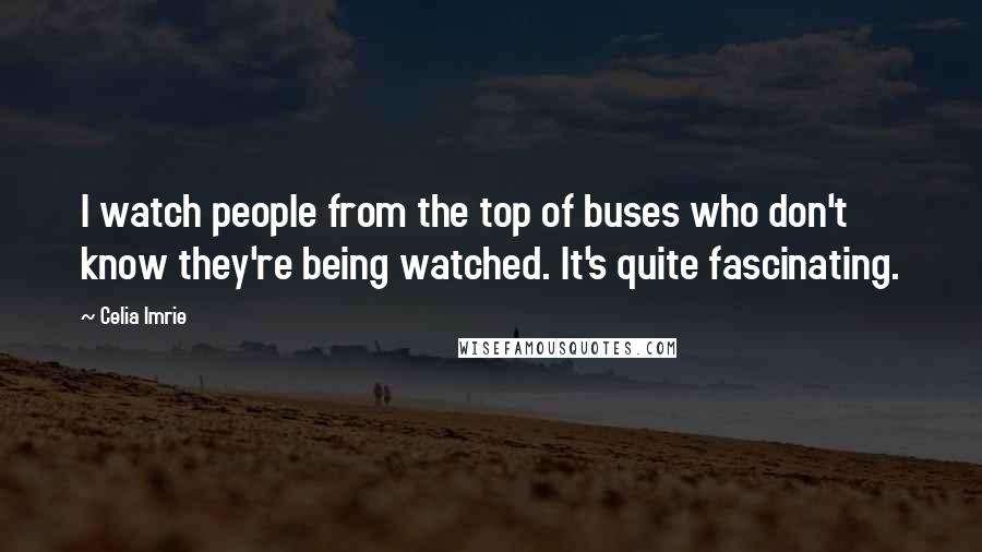 Celia Imrie Quotes: I watch people from the top of buses who don't know they're being watched. It's quite fascinating.