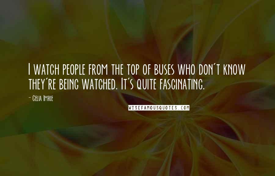 Celia Imrie Quotes: I watch people from the top of buses who don't know they're being watched. It's quite fascinating.