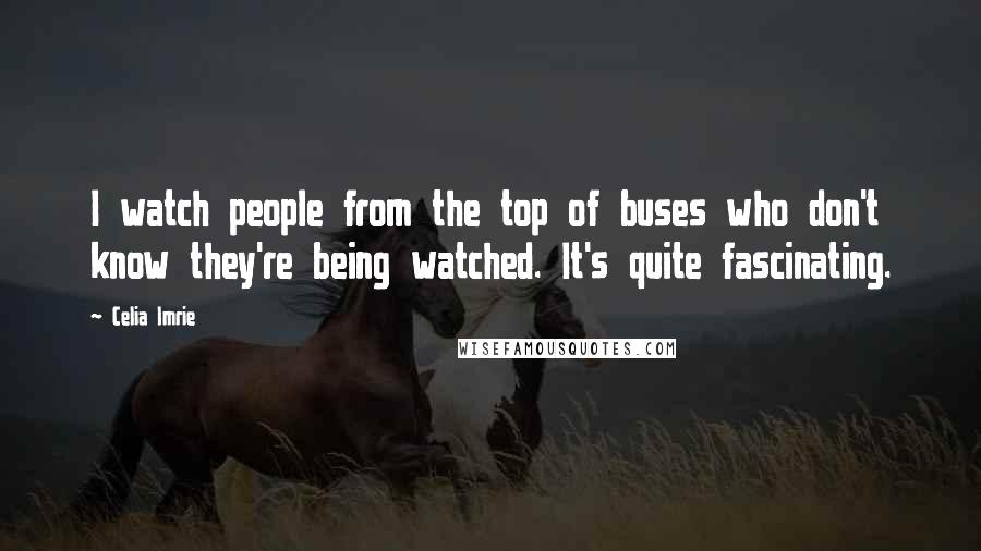 Celia Imrie Quotes: I watch people from the top of buses who don't know they're being watched. It's quite fascinating.