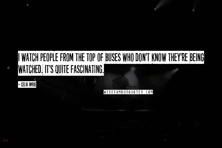 Celia Imrie Quotes: I watch people from the top of buses who don't know they're being watched. It's quite fascinating.