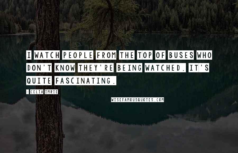 Celia Imrie Quotes: I watch people from the top of buses who don't know they're being watched. It's quite fascinating.