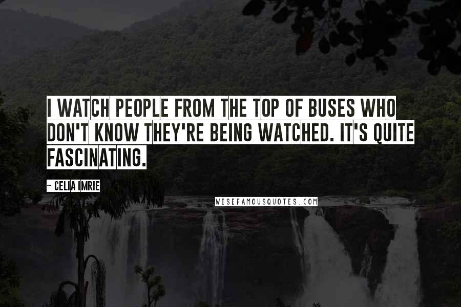 Celia Imrie Quotes: I watch people from the top of buses who don't know they're being watched. It's quite fascinating.