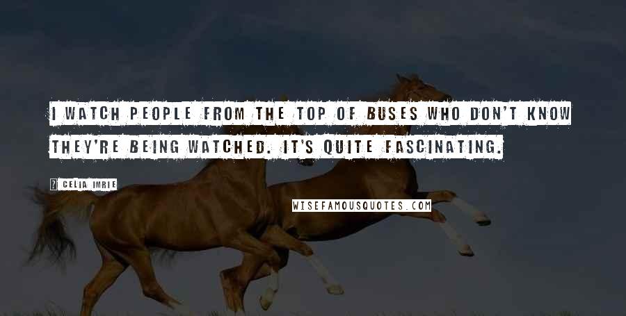 Celia Imrie Quotes: I watch people from the top of buses who don't know they're being watched. It's quite fascinating.