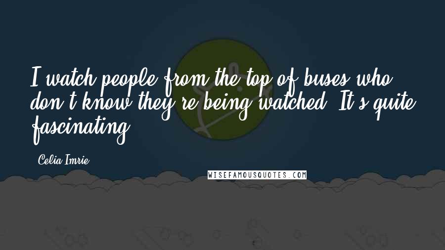 Celia Imrie Quotes: I watch people from the top of buses who don't know they're being watched. It's quite fascinating.