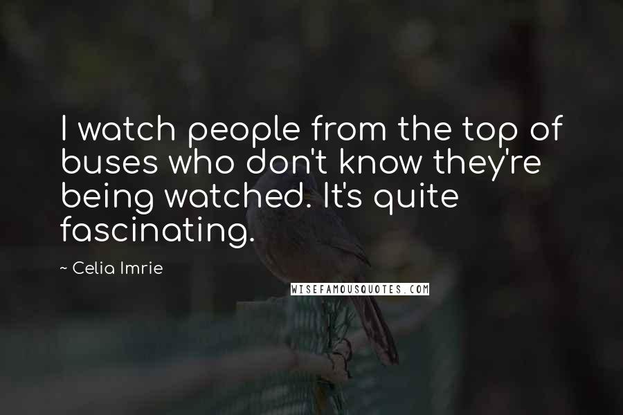 Celia Imrie Quotes: I watch people from the top of buses who don't know they're being watched. It's quite fascinating.