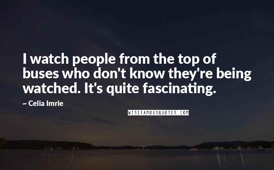 Celia Imrie Quotes: I watch people from the top of buses who don't know they're being watched. It's quite fascinating.