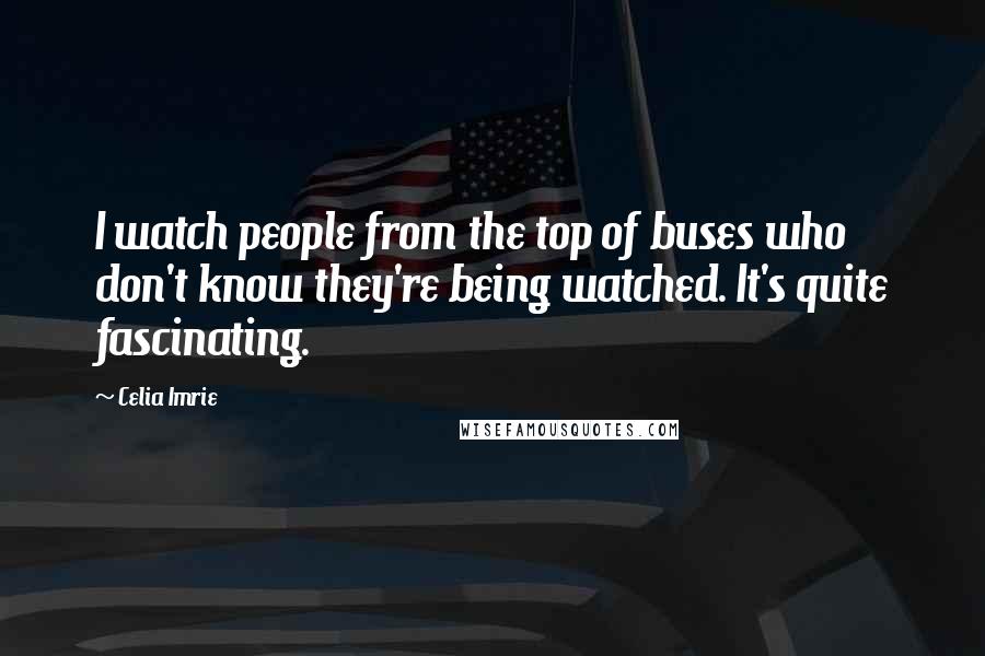 Celia Imrie Quotes: I watch people from the top of buses who don't know they're being watched. It's quite fascinating.