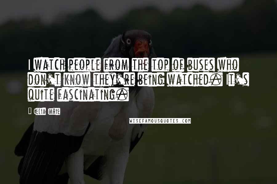 Celia Imrie Quotes: I watch people from the top of buses who don't know they're being watched. It's quite fascinating.