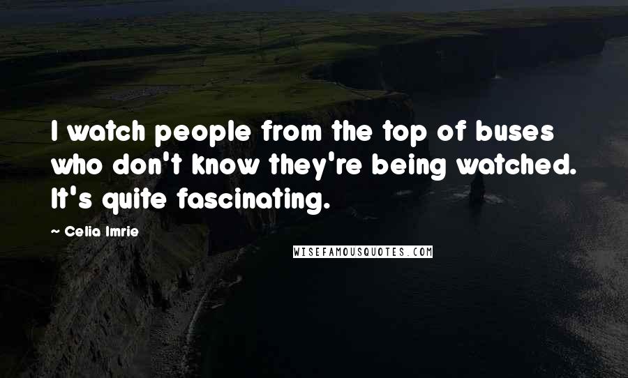 Celia Imrie Quotes: I watch people from the top of buses who don't know they're being watched. It's quite fascinating.