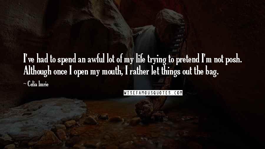 Celia Imrie Quotes: I've had to spend an awful lot of my life trying to pretend I'm not posh. Although once I open my mouth, I rather let things out the bag.