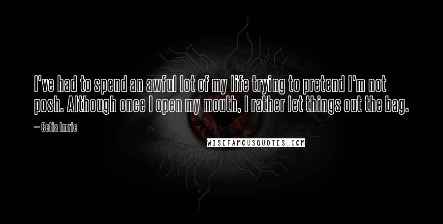Celia Imrie Quotes: I've had to spend an awful lot of my life trying to pretend I'm not posh. Although once I open my mouth, I rather let things out the bag.