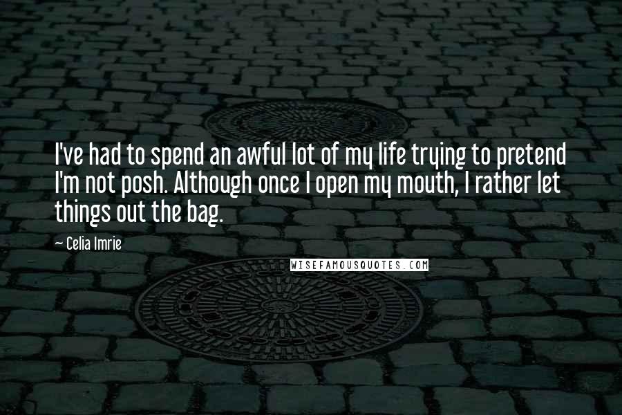 Celia Imrie Quotes: I've had to spend an awful lot of my life trying to pretend I'm not posh. Although once I open my mouth, I rather let things out the bag.