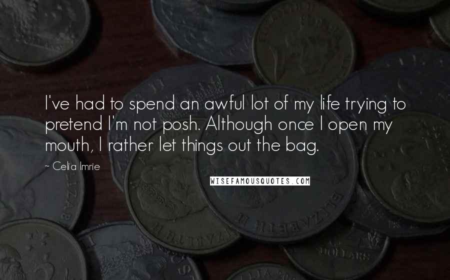 Celia Imrie Quotes: I've had to spend an awful lot of my life trying to pretend I'm not posh. Although once I open my mouth, I rather let things out the bag.