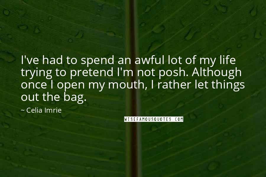 Celia Imrie Quotes: I've had to spend an awful lot of my life trying to pretend I'm not posh. Although once I open my mouth, I rather let things out the bag.