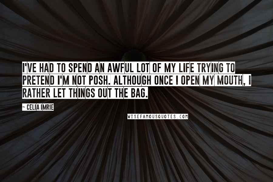 Celia Imrie Quotes: I've had to spend an awful lot of my life trying to pretend I'm not posh. Although once I open my mouth, I rather let things out the bag.