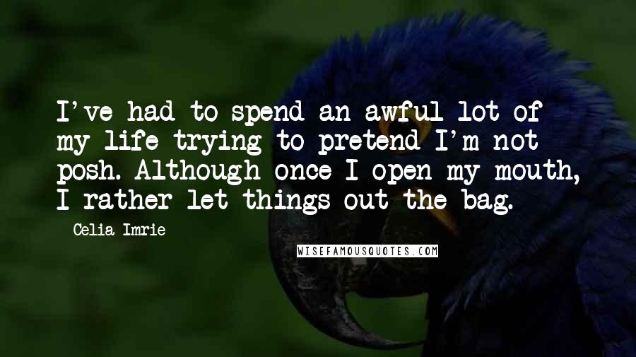 Celia Imrie Quotes: I've had to spend an awful lot of my life trying to pretend I'm not posh. Although once I open my mouth, I rather let things out the bag.