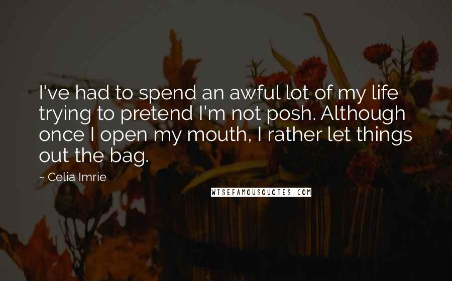 Celia Imrie Quotes: I've had to spend an awful lot of my life trying to pretend I'm not posh. Although once I open my mouth, I rather let things out the bag.