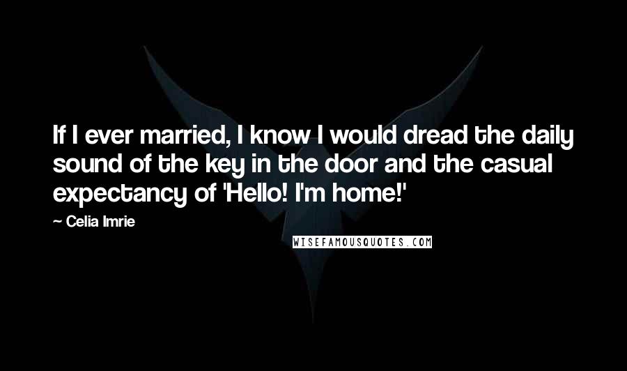 Celia Imrie Quotes: If I ever married, I know I would dread the daily sound of the key in the door and the casual expectancy of 'Hello! I'm home!'