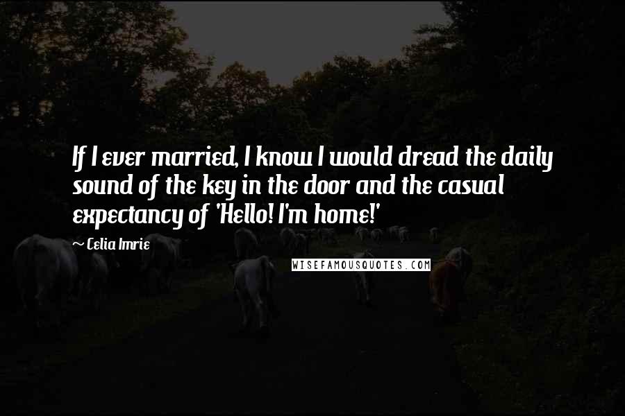 Celia Imrie Quotes: If I ever married, I know I would dread the daily sound of the key in the door and the casual expectancy of 'Hello! I'm home!'