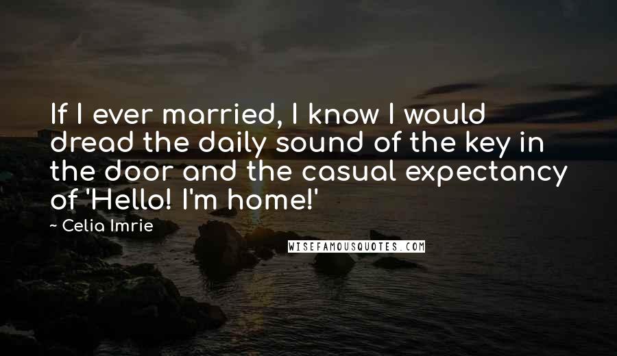 Celia Imrie Quotes: If I ever married, I know I would dread the daily sound of the key in the door and the casual expectancy of 'Hello! I'm home!'