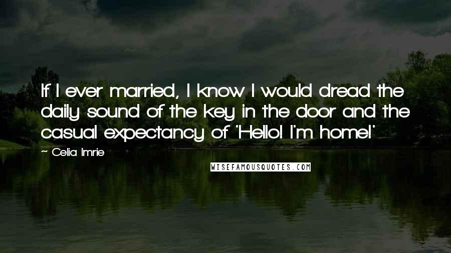 Celia Imrie Quotes: If I ever married, I know I would dread the daily sound of the key in the door and the casual expectancy of 'Hello! I'm home!'