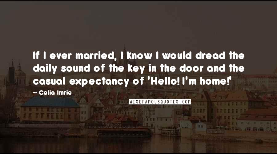 Celia Imrie Quotes: If I ever married, I know I would dread the daily sound of the key in the door and the casual expectancy of 'Hello! I'm home!'