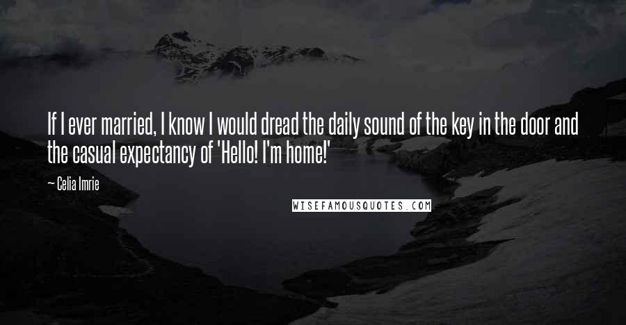 Celia Imrie Quotes: If I ever married, I know I would dread the daily sound of the key in the door and the casual expectancy of 'Hello! I'm home!'