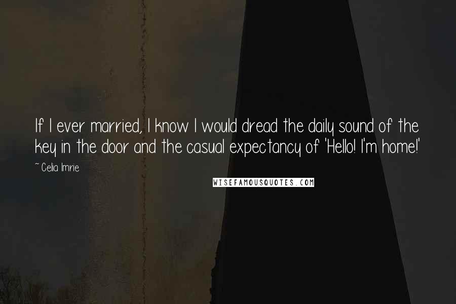 Celia Imrie Quotes: If I ever married, I know I would dread the daily sound of the key in the door and the casual expectancy of 'Hello! I'm home!'