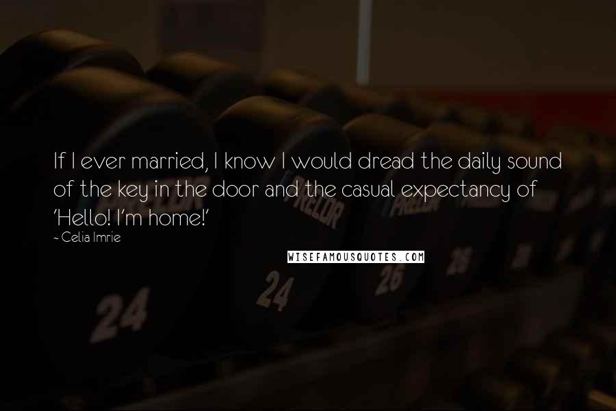 Celia Imrie Quotes: If I ever married, I know I would dread the daily sound of the key in the door and the casual expectancy of 'Hello! I'm home!'