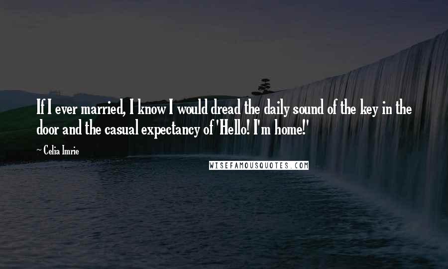 Celia Imrie Quotes: If I ever married, I know I would dread the daily sound of the key in the door and the casual expectancy of 'Hello! I'm home!'