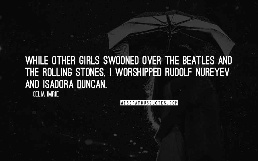 Celia Imrie Quotes: While other girls swooned over The Beatles and the Rolling Stones, I worshipped Rudolf Nureyev and Isadora Duncan.